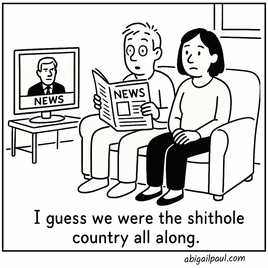 A black and white comic of a couple sitting on a sofa looking depressed. The TV shows a news anchor and the man is holding a newspaper. The caption says, I guess we were the shithole country all along. 
